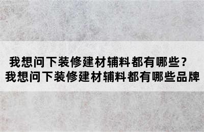 我想问下装修建材辅料都有哪些？ 我想问下装修建材辅料都有哪些品牌